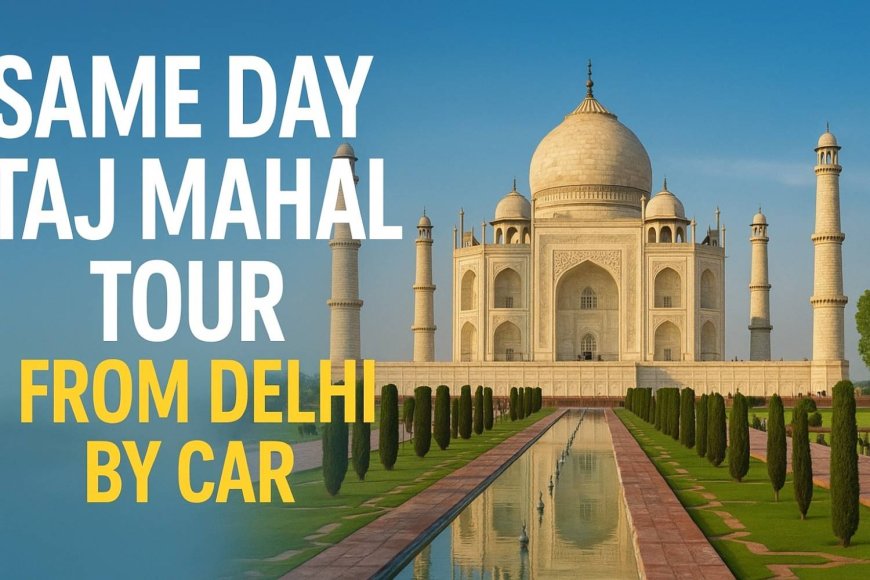 Taj Mahal Tour from Delhi – A Complete Guide for Same Day Travelers